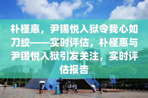 樸槿惠，尹錫悅?cè)氇z令我心如刀絞——實時評估，樸槿惠與尹錫悅?cè)氇z引發(fā)關(guān)注，實時評估報告