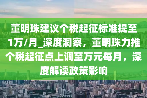 董明珠建議個稅起征標準提至1萬/月_深度洞察，董明珠力推個稅起征點上調(diào)至萬元每月，深度解讀政策影響