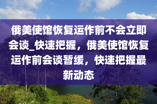俄美使館恢復(fù)運作前不會立即會談_快速把握，俄美使館恢復(fù)運作前會談暫緩，快速把握最新動態(tài)