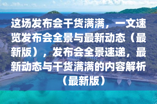 這場(chǎng)發(fā)布會(huì)干貨滿滿，一文速覽發(fā)布會(huì)全景與最新動(dòng)態(tài)（最新版），發(fā)布會(huì)全景速遞，最新動(dòng)態(tài)與干貨滿滿的內(nèi)容解析（最新版）