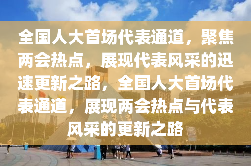 全國(guó)人大首場(chǎng)代表通道，聚焦兩會(huì)熱點(diǎn)，展現(xiàn)代表風(fēng)采的迅速更新之路，全國(guó)人大首場(chǎng)代表通道，展現(xiàn)兩會(huì)熱點(diǎn)與代表風(fēng)采的更新之路