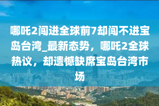哪吒2闖進(jìn)全球前7卻闖不進(jìn)寶島臺(tái)灣_最新態(tài)勢(shì)，哪吒2全球熱議，卻遺憾缺席寶島臺(tái)灣市場(chǎng)
