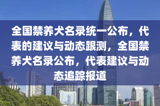 全國(guó)禁養(yǎng)犬名錄統(tǒng)一公布，代表的建議與動(dòng)態(tài)跟測(cè)，全國(guó)禁養(yǎng)犬名錄公布，代表建議與動(dòng)態(tài)追蹤報(bào)道