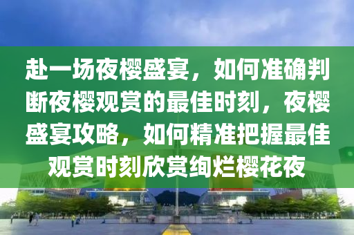 赴一場(chǎng)夜櫻盛宴，如何準(zhǔn)確判斷夜櫻觀賞的最佳時(shí)刻，夜櫻盛宴攻略，如何精準(zhǔn)把握最佳觀賞時(shí)刻欣賞絢爛櫻花夜