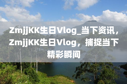 ZmjjKK生日Vlog_當(dāng)下資訊，ZmjjKK生日Vlog，捕捉當(dāng)下精彩瞬間