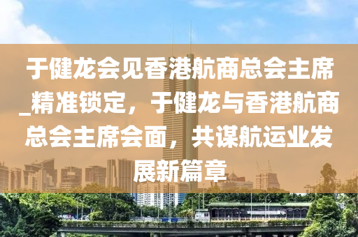 于健龍會(huì)見(jiàn)香港航商總會(huì)主席_精準(zhǔn)鎖定，于健龍與香港航商總會(huì)主席會(huì)面，共謀航運(yùn)業(yè)發(fā)展新篇章