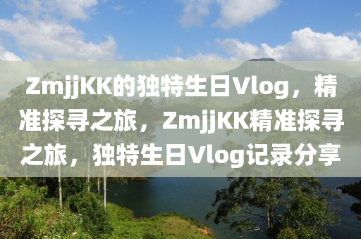 ZmjjKK的獨(dú)特生日Vlog，精準(zhǔn)探尋之旅，ZmjjKK精準(zhǔn)探尋之旅，獨(dú)特生日Vlog記錄分享