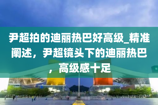 尹超拍的迪麗熱巴好高級(jí)_精準(zhǔn)闡述，尹超鏡頭下的迪麗熱巴，高級(jí)感十足