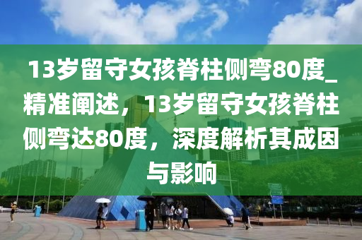 13歲留守女孩脊柱側(cè)彎80度_精準(zhǔn)闡述，13歲留守女孩脊柱側(cè)彎達(dá)80度，深度解析其成因與影響