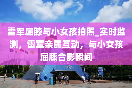 雷軍屈膝與小女孩拍照_實(shí)時監(jiān)測，雷軍親民互動，與小女孩屈膝合影瞬間