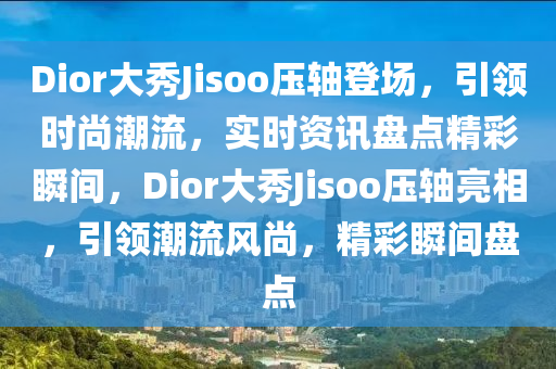 Dior大秀Jisoo壓軸登場，引領(lǐng)時尚潮流，實(shí)時資訊盤點(diǎn)精彩瞬間，Dior大秀Jisoo壓軸亮相，引領(lǐng)潮流風(fēng)尚，精彩瞬間盤點(diǎn)