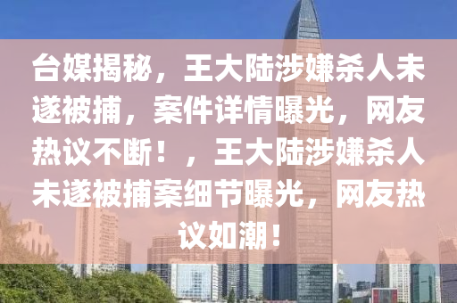 臺媒揭秘，王大陸涉嫌殺人未遂被捕，案件詳情曝光，網(wǎng)友熱議不斷！，王大陸涉嫌殺人未遂被捕案細(xì)節(jié)曝光，網(wǎng)友熱議如潮！