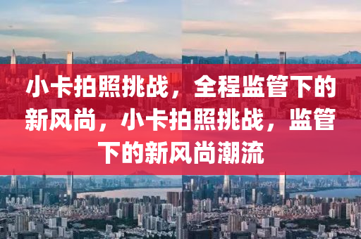 小卡拍照挑戰(zhàn)，全程監(jiān)管下的新風(fēng)尚，小卡拍照挑戰(zhàn)，監(jiān)管下的新風(fēng)尚潮流