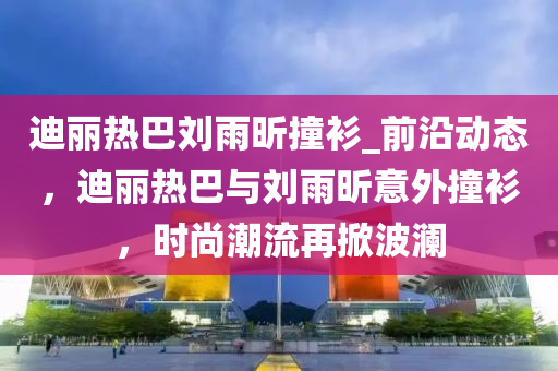 迪麗熱巴劉雨昕撞衫_前沿動(dòng)態(tài)，迪麗熱巴與劉雨昕意外撞衫，時(shí)尚潮流再掀波瀾