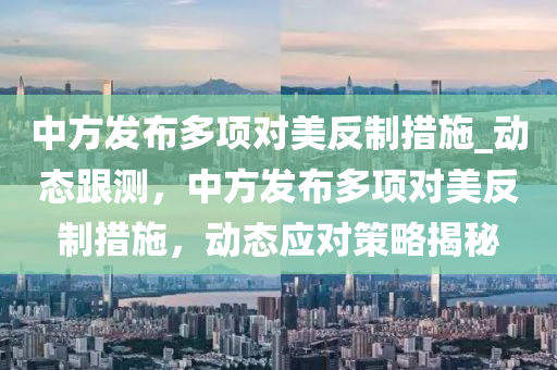 中方發(fā)布多項(xiàng)對美反制措施_動(dòng)態(tài)跟測，中方發(fā)布多項(xiàng)對美反制措施，動(dòng)態(tài)應(yīng)對策略揭秘