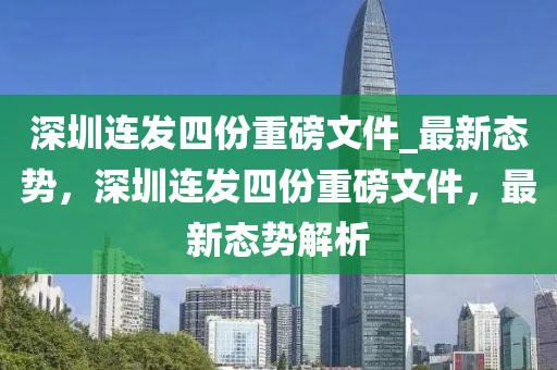 深圳連發(fā)四份重磅文件_最新態(tài)勢，深圳連發(fā)四份重磅文件，最新態(tài)勢解析