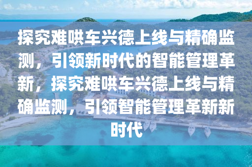 探究難哄車興德上線與精確監(jiān)測，引領(lǐng)新時代的智能管理革新，探究難哄車興德上線與精確監(jiān)測，引領(lǐng)智能管理革新新時代