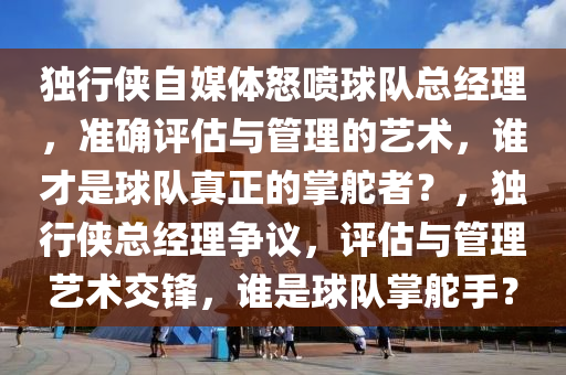 獨行俠自媒體怒噴球隊總經(jīng)理，準確評估與管理的藝術(shù)，誰才是球隊真正的掌舵者？，獨行俠總經(jīng)理爭議，評估與管理藝術(shù)交鋒，誰是球隊掌舵手？