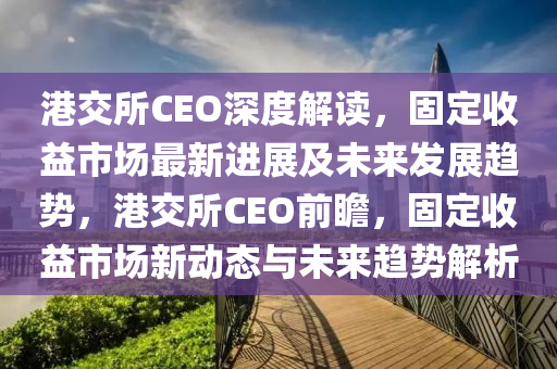 港交所CEO深度解讀，固定收益市場最新進展及未來發(fā)展趨勢，港交所CEO前瞻，固定收益市場新動態(tài)與未來趨勢解析