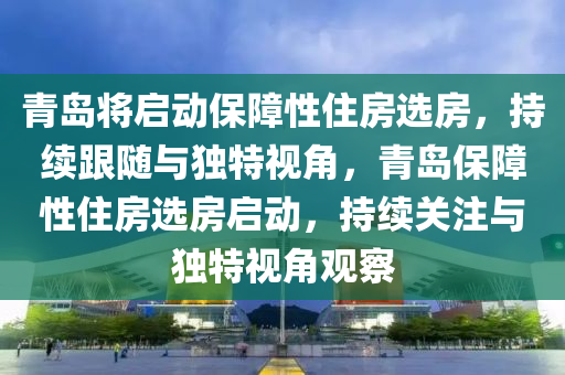 青島將啟動保障性住房選房，持續(xù)跟隨與獨特視角，青島保障性住房選房啟動，持續(xù)關(guān)注與獨特視角觀察