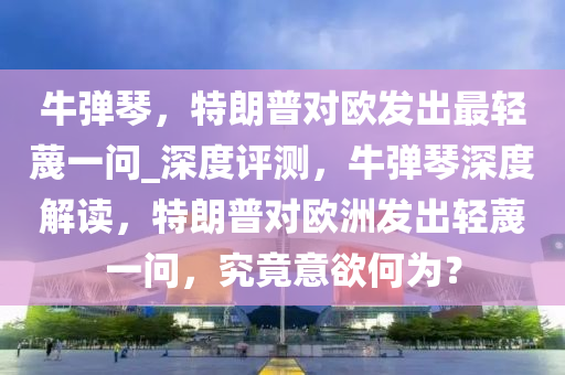 牛彈琴，特朗普對歐發(fā)出最輕蔑一問_深度評測，牛彈琴深度解讀，特朗普對歐洲發(fā)出輕蔑一問，究竟意欲何為？