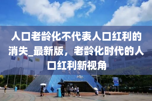 人口老齡化不代表人口紅利的消失_最新版，老齡化時(shí)代的人口紅利新視角