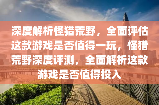 深度解析怪獵荒野，全面評估這款游戲是否值得一玩，怪獵荒野深度評測，全面解析這款游戲是否值得投入