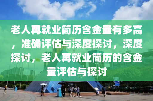 老人再就業(yè)簡歷含金量有多高，準(zhǔn)確評估與深度探討，深度探討，老人再就業(yè)簡歷的含金量評估與探討