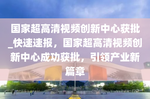 國家超高清視頻創(chuàng)新中心獲批_快速速報，國家超高清視頻創(chuàng)新中心成功獲批，引領產(chǎn)業(yè)新篇章