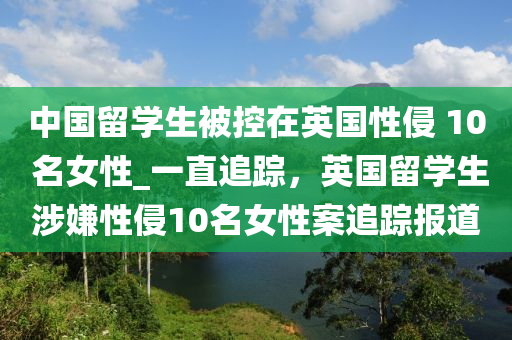 中國留學生被控在英國性侵 10 名女性_一直追蹤，英國留學生涉嫌性侵10名女性案追蹤報道