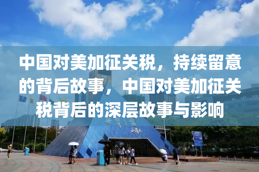 中國對美加征關稅，持續(xù)留意的背后故事，中國對美加征關稅背后的深層故事與影響