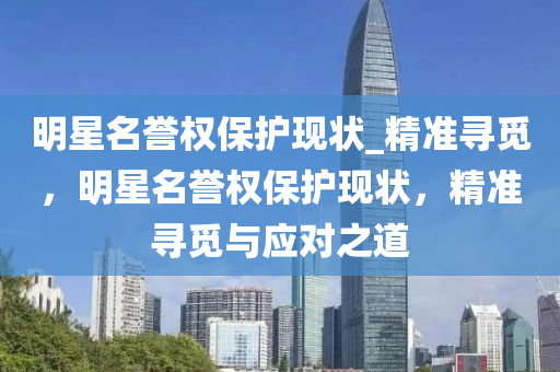 明星名譽(yù)權(quán)保護(hù)現(xiàn)狀_精準(zhǔn)尋覓，明星名譽(yù)權(quán)保護(hù)現(xiàn)狀，精準(zhǔn)尋覓與應(yīng)對之道