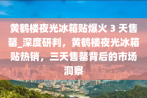 黃鶴樓夜光冰箱貼爆火 3 天售罄_深度研判，黃鶴樓夜光冰箱貼熱銷，三天售罄背后的市場洞察