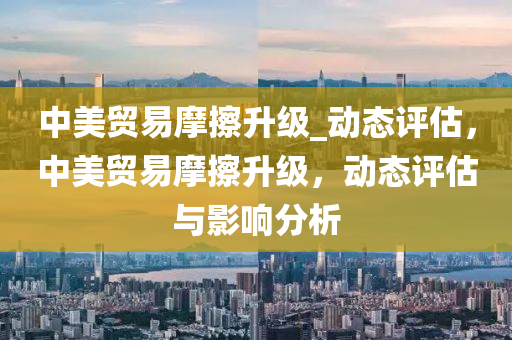 中美貿(mào)易摩擦升級_動(dòng)態(tài)評估，中美貿(mào)易摩擦升級，動(dòng)態(tài)評估與影響分析