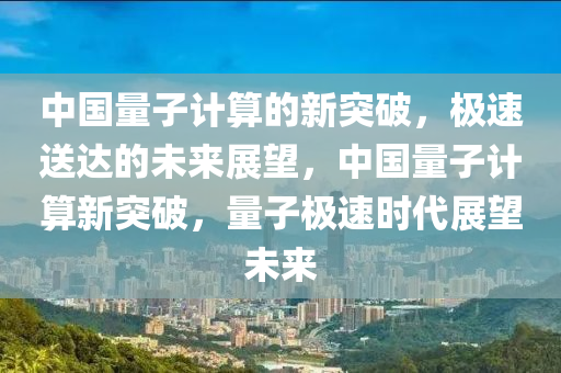 中國量子計(jì)算的新突破，極速送達(dá)的未來展望，中國量子計(jì)算新突破，量子極速時(shí)代展望未來