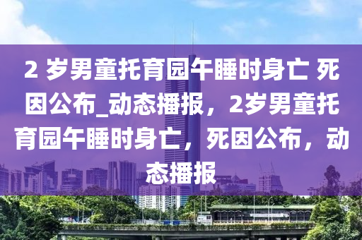 2 歲男童托育園午睡時(shí)身亡 死因公布_動(dòng)態(tài)播報(bào)，2歲男童托育園午睡時(shí)身亡，死因公布，動(dòng)態(tài)播報(bào)