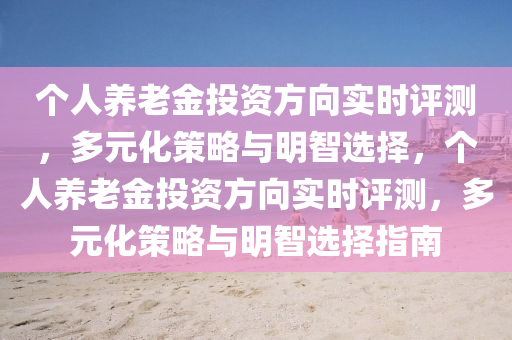 個(gè)人養(yǎng)老金投資方向?qū)崟r(shí)評測，多元化策略與明智選擇，個(gè)人養(yǎng)老金投資方向?qū)崟r(shí)評測，多元化策略與明智選擇指南