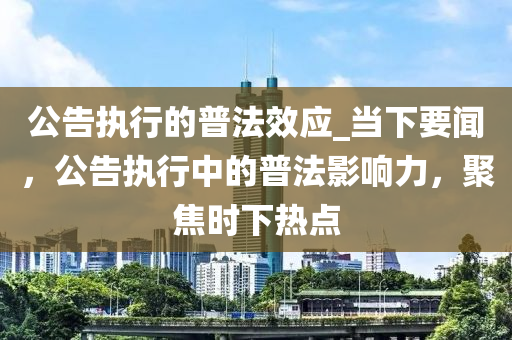 公告執(zhí)行的普法效應_當下要聞，公告執(zhí)行中的普法影響力，聚焦時下熱點