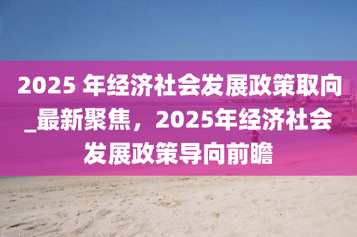 2025 年經(jīng)濟(jì)社會(huì)發(fā)展政策取向_最新聚焦，2025年經(jīng)濟(jì)社會(huì)發(fā)展政策導(dǎo)向前瞻