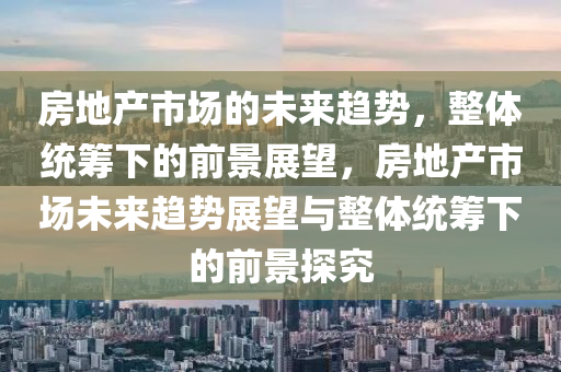 房地產(chǎn)市場的未來趨勢，整體統(tǒng)籌下的前景展望，房地產(chǎn)市場未來趨勢展望與整體統(tǒng)籌下的前景探究