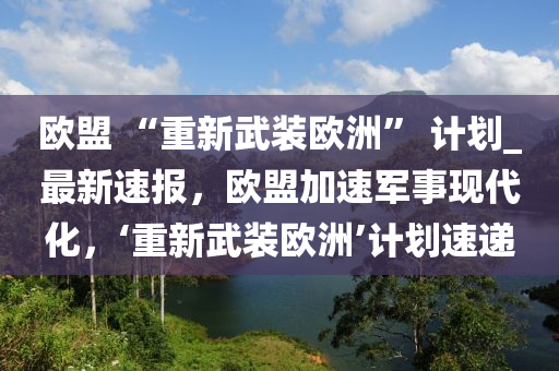 歐盟 “重新武裝歐洲” 計劃_最新速報，歐盟加速軍事現(xiàn)代化，‘重新武裝歐洲’計劃速遞