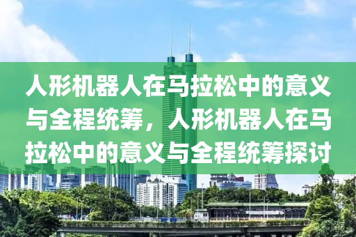 人形機器人在馬拉松中的意義與全程統(tǒng)籌，人形機器人在馬拉松中的意義與全程統(tǒng)籌探討