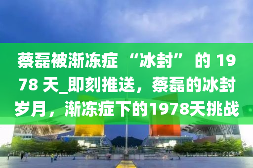 蔡磊被漸凍癥 “冰封” 的 1978 天_即刻推送，蔡磊的冰封歲月，漸凍癥下的1978天挑戰(zhàn)