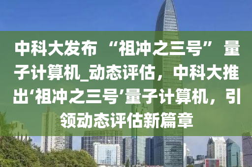 中科大發(fā)布 “祖沖之三號(hào)” 量子計(jì)算機(jī)_動(dòng)態(tài)評估，中科大推出‘祖沖之三號(hào)’量子計(jì)算機(jī)，引領(lǐng)動(dòng)態(tài)評估新篇章