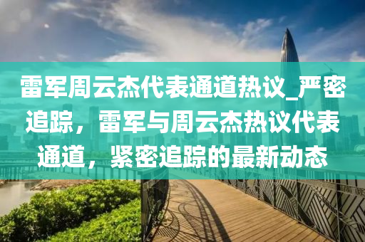 雷軍周云杰代表通道熱議_嚴(yán)密追蹤，雷軍與周云杰熱議代表通道，緊密追蹤的最新動(dòng)態(tài)
