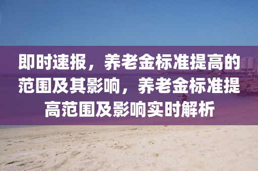 即時(shí)速報(bào)，養(yǎng)老金標(biāo)準(zhǔn)提高的范圍及其影響，養(yǎng)老金標(biāo)準(zhǔn)提高范圍及影響實(shí)時(shí)解析