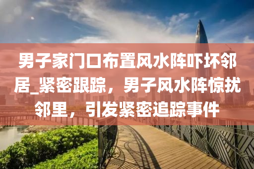 男子家門口布置風(fēng)水陣嚇壞鄰居_緊密跟蹤，男子風(fēng)水陣驚擾鄰里，引發(fā)緊密追蹤事件
