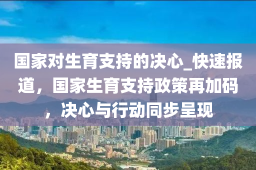 國家對(duì)生育支持的決心_快速報(bào)道，國家生育支持政策再加碼，決心與行動(dòng)同步呈現(xiàn)