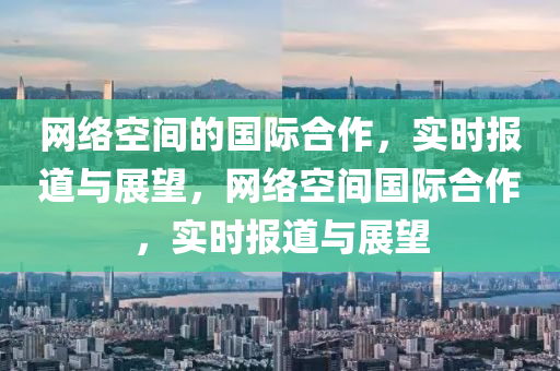 網(wǎng)絡(luò)空間的國際合作，實(shí)時(shí)報(bào)道與展望，網(wǎng)絡(luò)空間國際合作，實(shí)時(shí)報(bào)道與展望