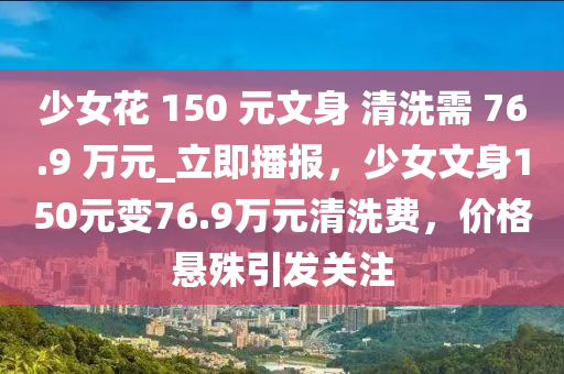少女花 150 元文身 清洗需 76.9 萬元_立即播報(bào)，少女文身150元變76.9萬元清洗費(fèi)，價(jià)格懸殊引發(fā)關(guān)注